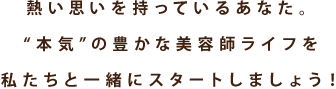 熱い思いを持っているあなた。“本気”の豊かな美容師ライフを私たちと一緒にスタートしましょう！